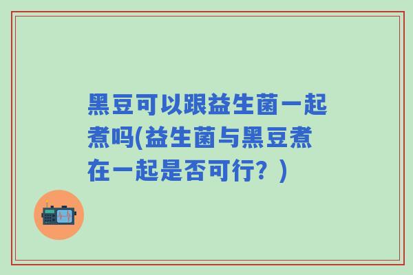 黑豆可以跟益生菌一起煮吗(益生菌与黑豆煮在一起是否可行?) 黑豆可以跟益生菌一起煮吗(益生菌与黑豆煮在一起是否可行?)
