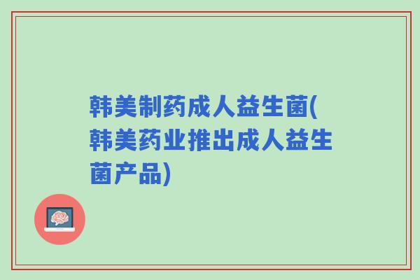 韩美制药成人益生菌(韩美药业推出成人益生菌产品)