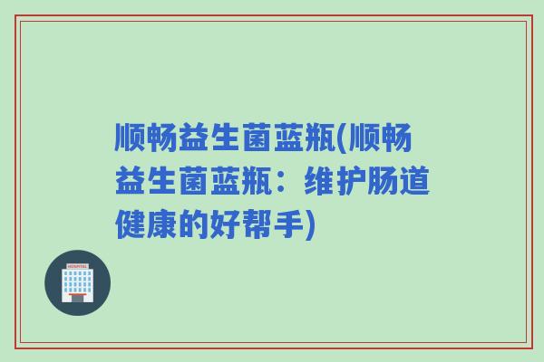 顺畅益生菌蓝瓶(顺畅益生菌蓝瓶:维护肠道健康的好帮手) 顺畅益生菌蓝瓶(顺畅益生菌蓝瓶:维护肠道健康的好帮手)