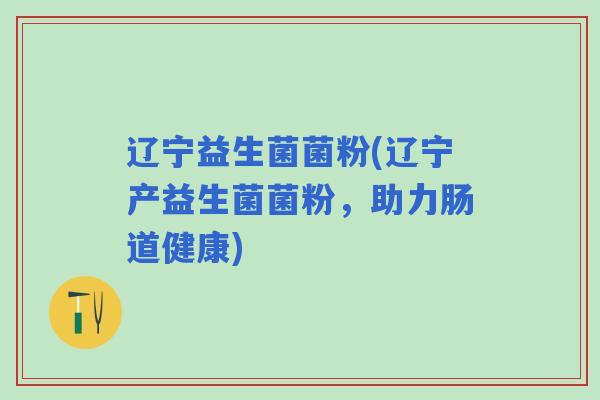 辽宁益生菌菌粉(辽宁产益生菌菌粉,助力肠道健康) 辽宁益生菌菌粉(辽宁产益生菌菌粉,助力肠道健康)