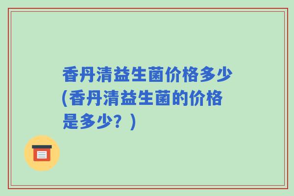 香丹清益生菌价格多少(香丹清益生菌的价格是多少?) 香丹清益生菌价格多少(香丹清益生菌的价格是多少?)