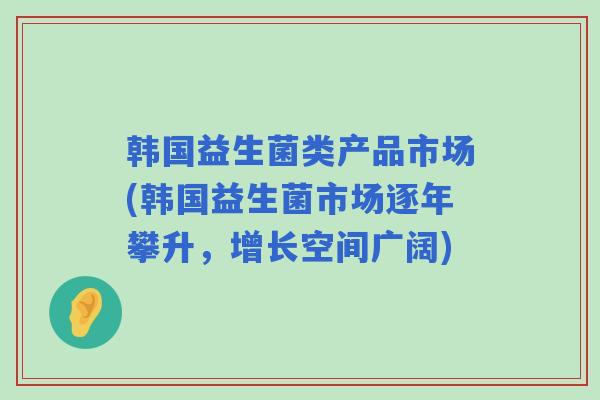 韩国益生菌类产品市场(韩国益生菌市场逐年攀升，增长空间广阔)