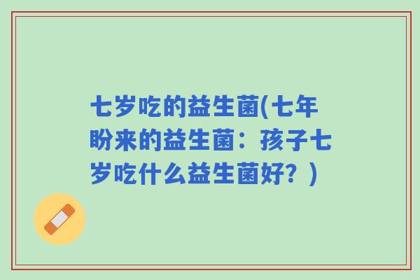 七岁吃的益生菌(七年盼来的益生菌:孩子七岁吃什么益生菌好?) 七岁吃的益生菌(七年盼来的益生菌:孩子七岁吃什么益生菌好?)