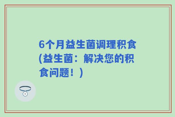 6个月益生菌调理积食(益生菌:解决您的积食问题!) 6个月益生菌调理积食(益生菌:解决您的积食问题!)