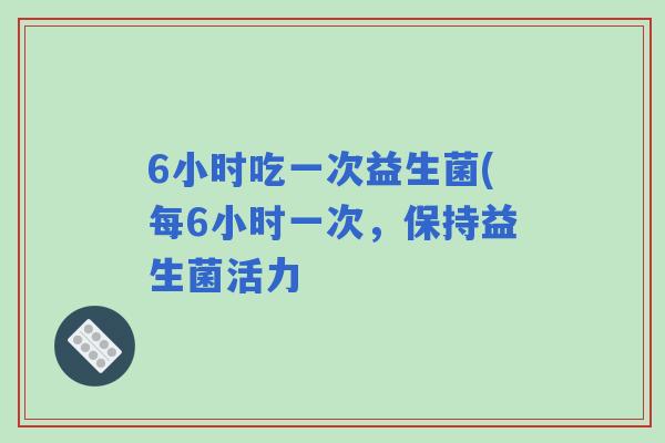 6小时吃一次益生菌(每6小时一次,保持益生菌活力 6小时吃一次益生菌(每6小时一次,保持益生菌活力