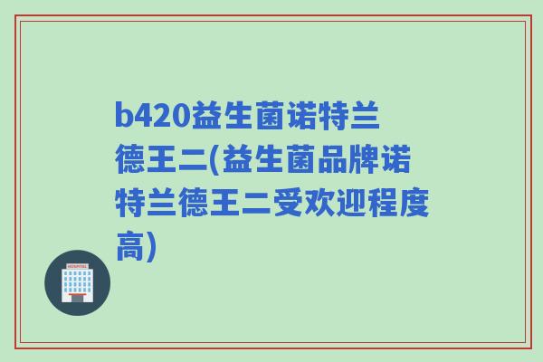 b420益生菌诺特兰德王二(益生菌品牌诺特兰德王二受欢迎程度高) b420益生菌诺特兰德王二(益生菌品牌诺特兰德王二受欢迎程度高)