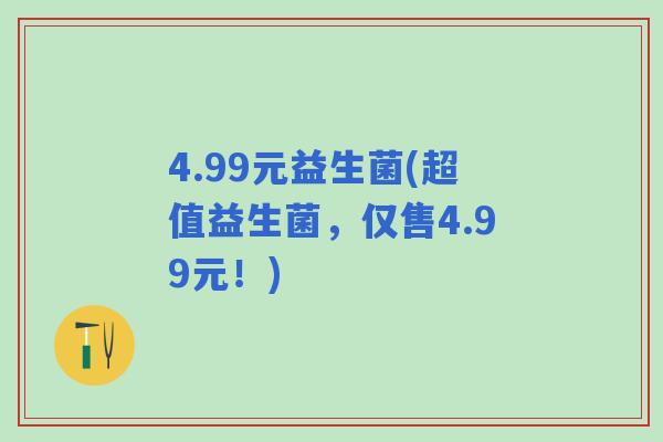 4.99元益生菌(超值益生菌,仅售4.99元!) 4.99元益生菌(超值益生菌,仅售4.99元!)