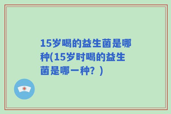 15岁喝的益生菌是哪种(15岁时喝的益生菌是哪一种？)