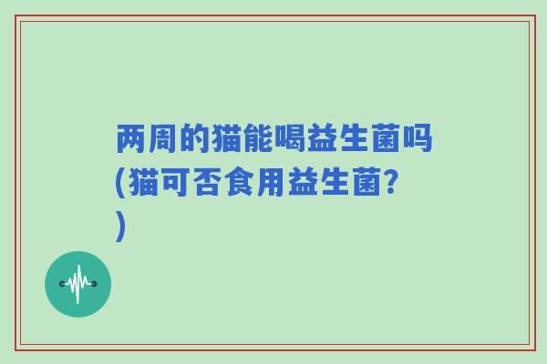 两周的猫能喝益生菌吗(猫可否食用益生菌？)