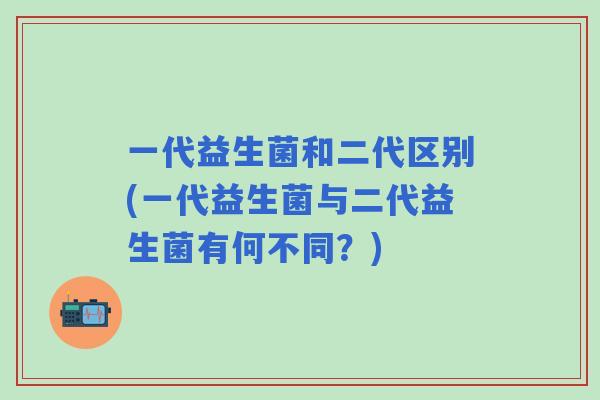 一代益生菌和二代区别(一代益生菌与二代益生菌有何不同？)