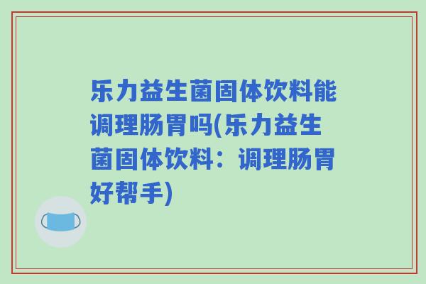 乐力益生菌固体饮料能调理肠胃吗(乐力益生菌固体饮料：调理肠胃好帮手)