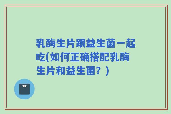 乳酶生片跟益生菌一起吃(如何正确搭配乳酶生片和益生菌？)
