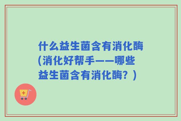 什么益生菌含有消化酶(消化好帮手——哪些益生菌含有消化酶?) 什么益生菌含有消化酶(消化好帮手——哪些益生菌含有消化酶?)