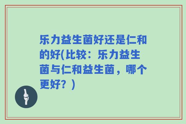 乐力益生菌好还是仁和的好(比较：乐力益生菌与仁和益生菌，哪个更好？)