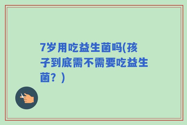 7岁用吃益生菌吗(孩子到底需不需要吃益生菌?) 7岁用吃益生菌吗(孩子到底需不需要吃益生菌?)