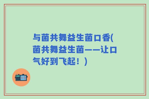与菌共舞益生菌口香(菌共舞益生菌——让口气好到飞起！)