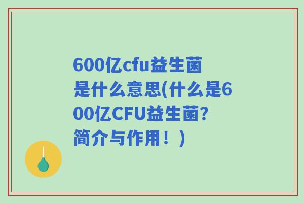 600亿cfu益生菌是什么意思(什么是600亿CFU益生菌?简介与作用!) 600亿cfu益生菌是什么意思(什么是600亿CFU益生菌?简介与作用!)