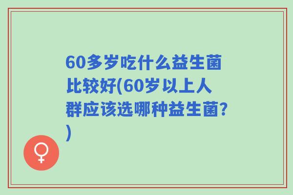 60多岁吃什么益生菌比较好(60岁以上人群应该选哪种益生菌？)