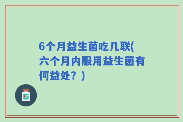 6个月益生菌吃几联(六个月内服用益生菌有何益处?) 6个月益生菌吃几联(六个月内服用益生菌有何益处?)