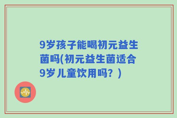 9岁孩子能喝初元益生菌吗(初元益生菌适合9岁儿童饮用吗?) 9岁孩子能喝初元益生菌吗(初元益生菌适合9岁儿童饮用吗?)