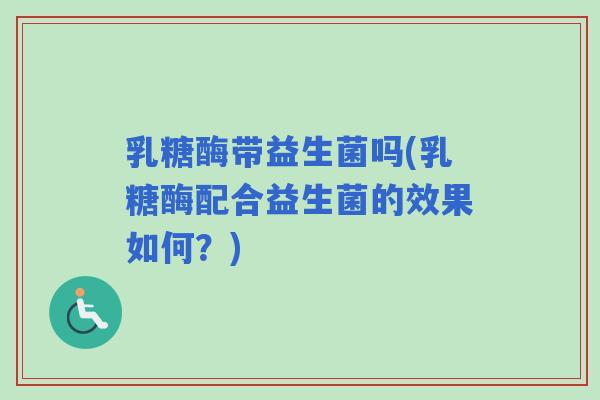 乳糖酶带益生菌吗(乳糖酶配合益生菌的效果如何?) 乳糖酶带益生菌吗(乳糖酶配合益生菌的效果如何?)