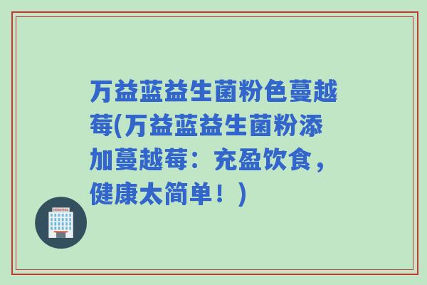 万益蓝益生菌粉色蔓越莓(万益蓝益生菌粉添加蔓越莓:充盈饮食,健康太简单!) 万益蓝益生菌粉色蔓越莓(万益蓝益生菌粉添加蔓越莓:充盈饮食,健康太简单!)