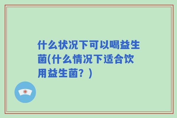什么状况下可以喝益生菌(什么情况下适合饮用益生菌?) 什么状况下可以喝益生菌(什么情况下适合饮用益生菌?)