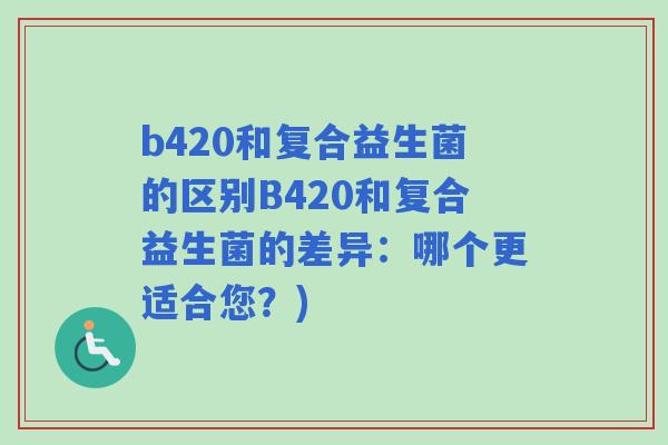 b420和复合益生菌的区别B420和复合益生菌的差异:哪个更适合您?) b420和复合益生菌的区别B420和复合益生菌的差异:哪个更适合您?)