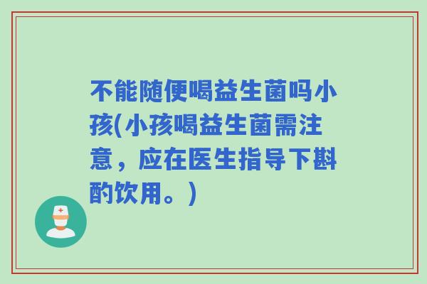 不能随便喝益生菌吗小孩(小孩喝益生菌需注意，应在医生指导下斟酌饮用。)