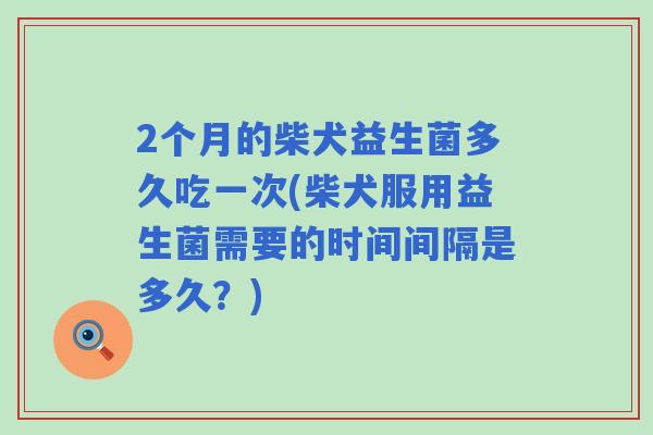 2个月的柴犬益生菌多久吃一次(柴犬服用益生菌需要的时间间隔是多久？)
