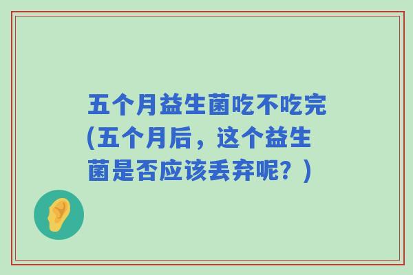 五个月益生菌吃不吃完(五个月后，这个益生菌是否应该丢弃呢？)