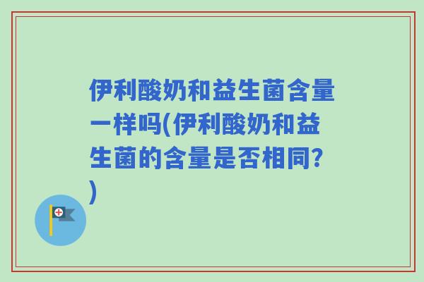 伊利酸奶和益生菌含量一样吗(伊利酸奶和益生菌的含量是否相同？)