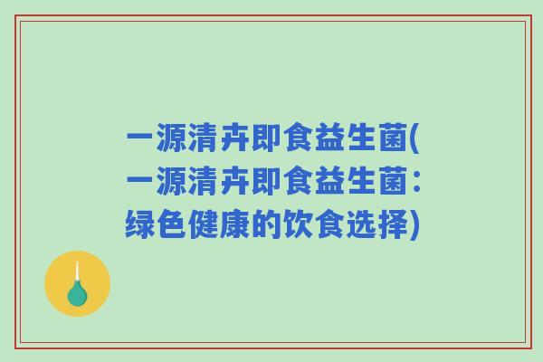 一源清卉即食益生菌(一源清卉即食益生菌:绿色健康的饮食选择) 一源清卉即食益生菌(一源清卉即食益生菌:绿色健康的饮食选择)