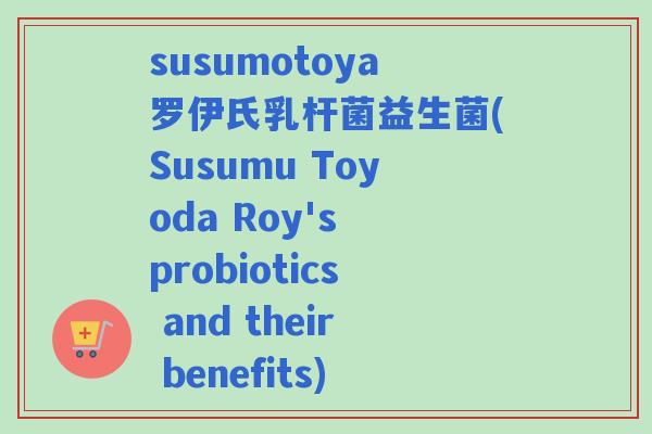 susumotoya罗伊氏乳杆菌益生菌(Susumu Toyoda Roy's probiotics and their benefits) susumotoya罗伊氏乳杆菌益生菌(Susumu Toyoda Roy's probiotics and their benefits)