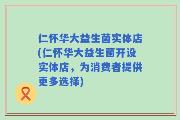 仁怀华大益生菌实体店(仁怀华大益生菌开设实体店，为消费者提供更多选择)