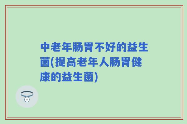 中老年肠胃不好的益生菌(提高老年人肠胃健康的益生菌)