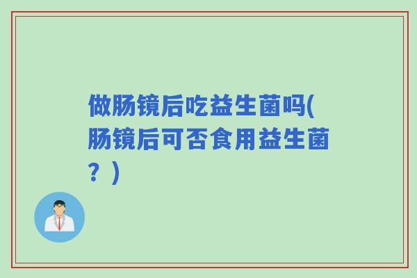 做肠镜后吃益生菌吗(肠镜后可否食用益生菌？)