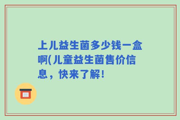 上儿益生菌多少钱一盒啊(儿童益生菌售价信息,快来了解! 上儿益生菌多少钱一盒啊(儿童益生菌售价信息,快来了解!
