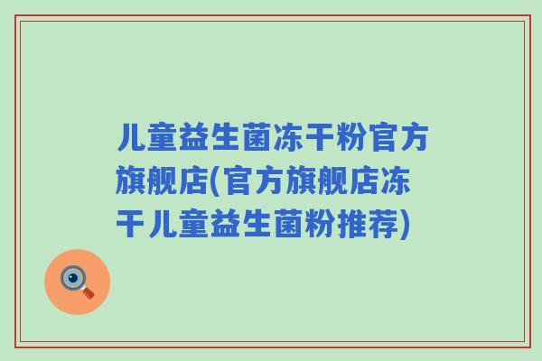 儿童益生菌冻干粉官方旗舰店(官方旗舰店冻干儿童益生菌粉推荐)