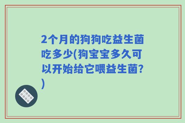 2个月的狗狗吃益生菌吃多少(狗宝宝多久可以开始给它喂益生菌?) 2个月的狗狗吃益生菌吃多少(狗宝宝多久可以开始给它喂益生菌?)