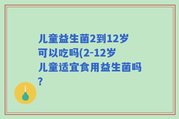 儿童益生菌2到12岁可以吃吗(2-12岁儿童适宜食用益生菌吗? 儿童益生菌2到12岁可以吃吗(2-12岁儿童适宜食用益生菌吗?