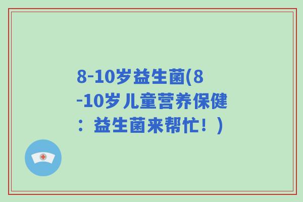 8-10岁益生菌(8-10岁儿童营养保健：益生菌来帮忙！)