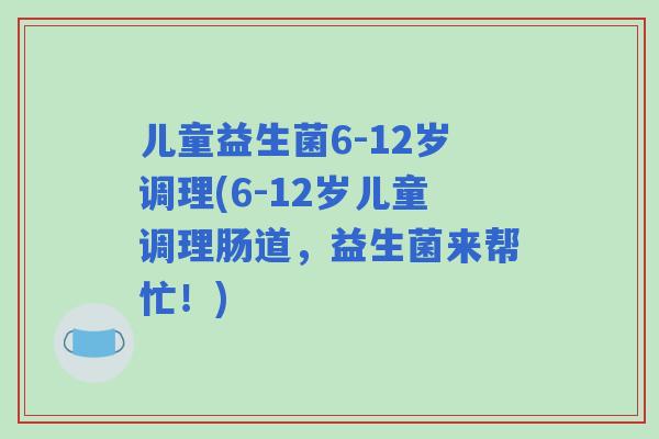儿童益生菌6-12岁调理(6-12岁儿童调理肠道,益生菌来帮忙!) 儿童益生菌6-12岁调理(6-12岁儿童调理肠道,益生菌来帮忙!)