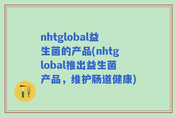 nhtglobal益生菌的产品(nhtglobal推出益生菌产品,维护肠道健康) nhtglobal益生菌的产品(nhtglobal推出益生菌产品,维护肠道健康)