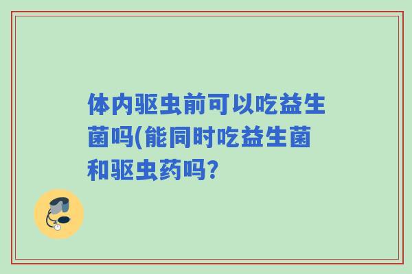 体内驱虫前可以吃益生菌吗(能同时吃益生菌和驱虫药吗? 体内驱虫前可以吃益生菌吗(能同时吃益生菌和驱虫药吗?