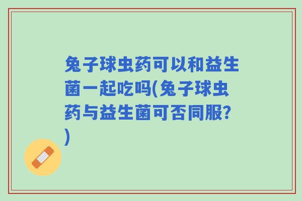 兔子球虫药可以和益生菌一起吃吗(兔子球虫药与益生菌可否同服？)