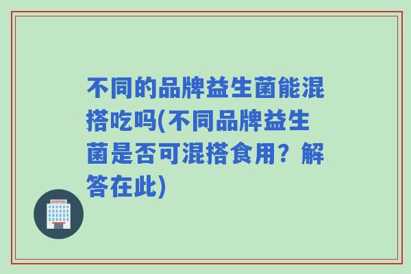 不同的品牌益生菌能混搭吃吗(不同品牌益生菌是否可混搭食用？解答在此)