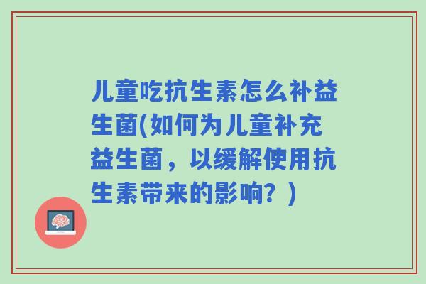 儿童吃抗生素怎么补益生菌(如何为儿童补充益生菌,以缓解使用抗生素带来的影响?) 儿童吃抗生素怎么补益生菌(如何为儿童补充益生菌,以缓解使用抗生素带来的影响?)