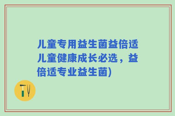 儿童专用益生菌益倍适儿童健康成长必选,益倍适专业益生菌) 儿童专用益生菌益倍适儿童健康成长必选,益倍适专业益生菌)