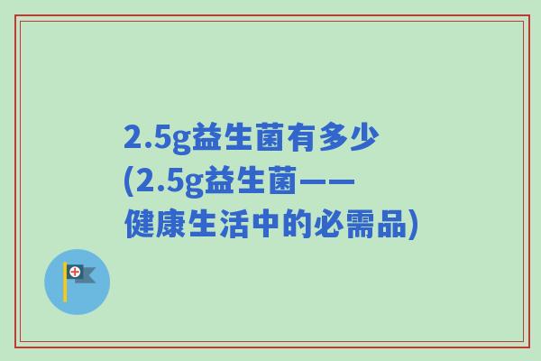 2.5g益生菌有多少(2.5g益生菌——健康生活中的必需品) 2.5g益生菌有多少(2.5g益生菌——健康生活中的必需品)